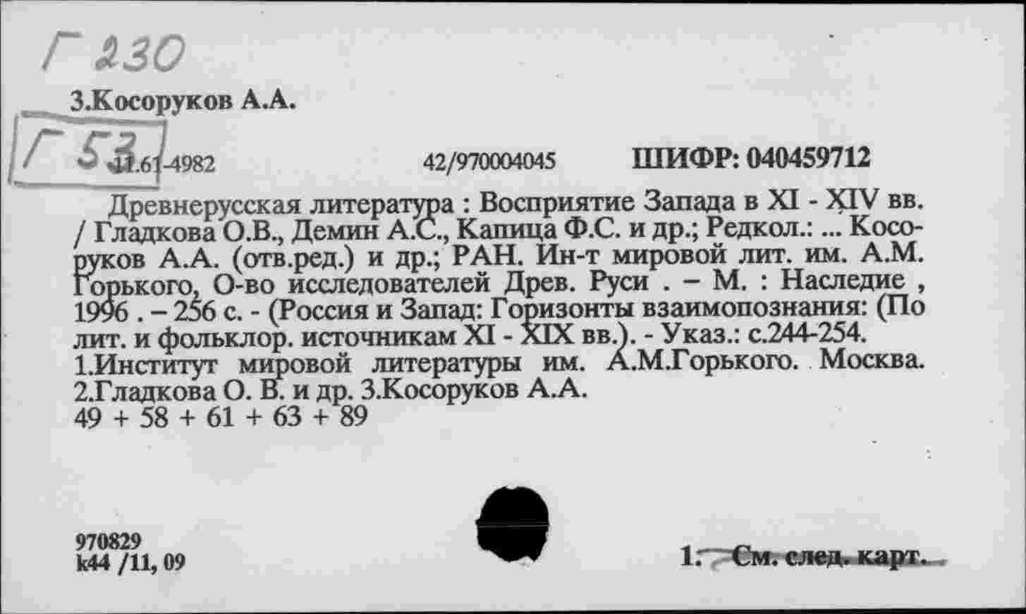 ﻿г изо
З.Косоруков А.А.
.61-4982	42/970004045 ШИФР: 040459712
Древнерусская литература : Восприятие Запада в XI - XIV вв. / Гладкова О.В., Демин А.С., Капица Ф.С. и др.; Редкол.:... Косо-руков А.А. (отв.ред.) и др.; РАН. Ин-т мировой лит. им. А.М. Горького, О-во исследователей Древ. Руси . - М. : Наследие , 1996 . - 256 с. - (Россия и Запад: Горизонты взаимопознания: (По лит. и фольклор, источникам XI - XIX вв.). - Указ.: с.244-254.
1.	Институт мировой литературы им. А.М.Горького. Москва.
2.	Гладкова О. В. и др. З.Косоруков А.А.
49 + 58 + 61 + 63 + 89
970829 к44 /11,09